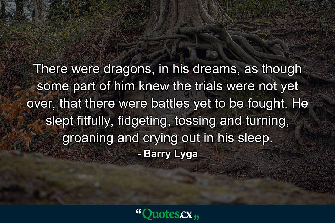 There were dragons, in his dreams, as though some part of him knew the trials were not yet over, that there were battles yet to be fought. He slept fitfully, fidgeting, tossing and turning, groaning and crying out in his sleep. - Quote by Barry Lyga