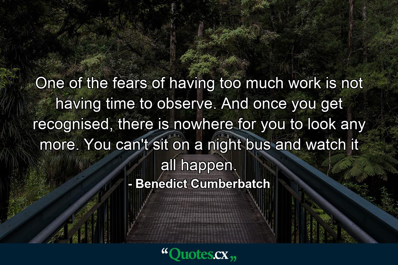 One of the fears of having too much work is not having time to observe. And once you get recognised, there is nowhere for you to look any more. You can't sit on a night bus and watch it all happen. - Quote by Benedict Cumberbatch