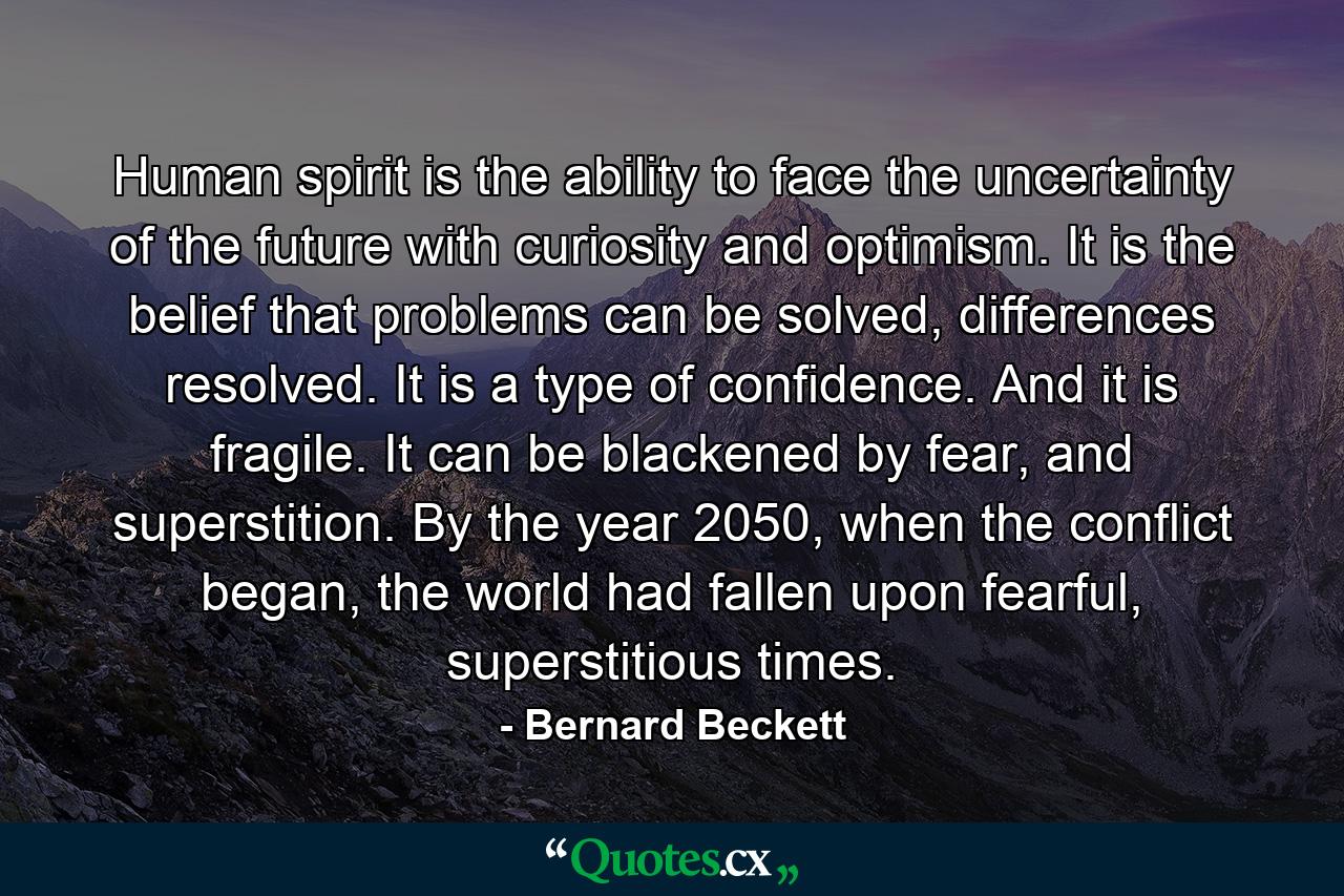 Human spirit is the ability to face the uncertainty of the future with curiosity and optimism. It is the belief that problems can be solved, differences resolved. It is a type of confidence. And it is fragile. It can be blackened by fear, and superstition. By the year 2050, when the conflict began, the world had fallen upon fearful, superstitious times. - Quote by Bernard Beckett