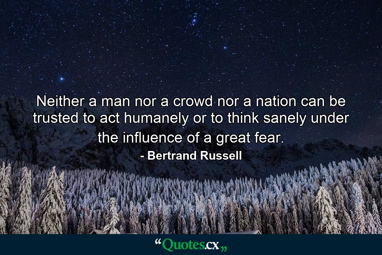 Neither a man nor a crowd nor a nation can be trusted to act humanely or to think sanely under the influence of a great fear. - Quote by Bertrand Russell