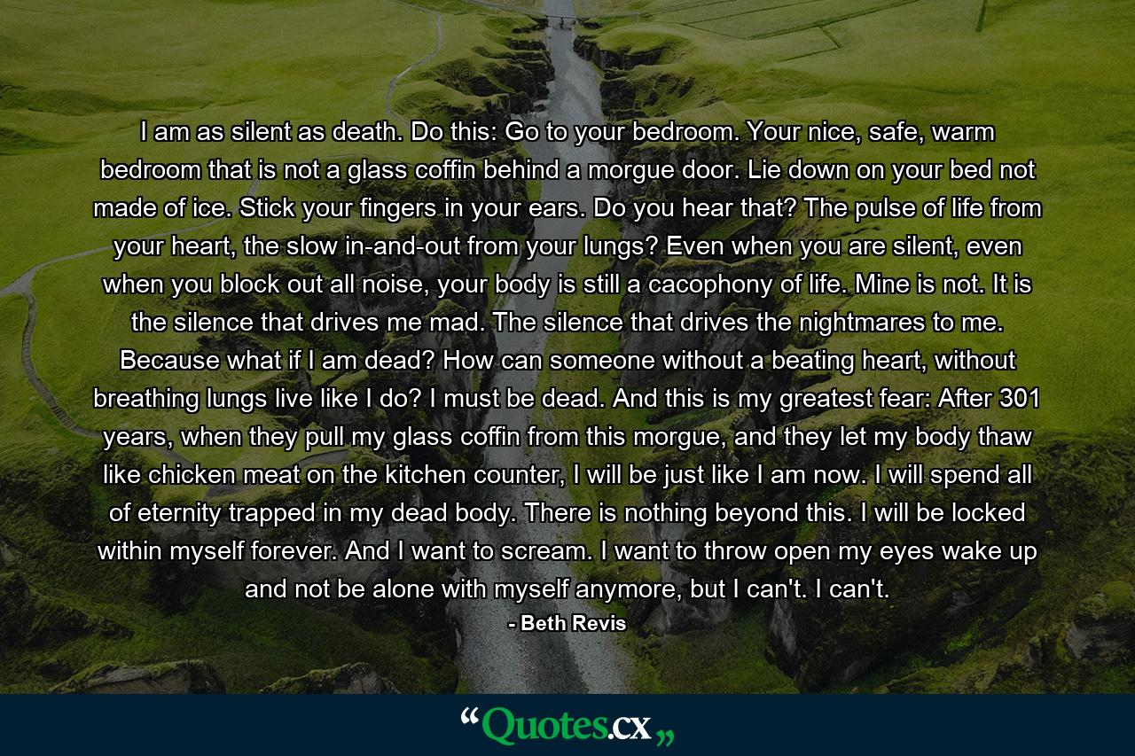 I am as silent as death. Do this: Go to your bedroom. Your nice, safe, warm bedroom that is not a glass coffin behind a morgue door. Lie down on your bed not made of ice. Stick your fingers in your ears. Do you hear that? The pulse of life from your heart, the slow in-and-out from your lungs? Even when you are silent, even when you block out all noise, your body is still a cacophony of life. Mine is not. It is the silence that drives me mad. The silence that drives the nightmares to me. Because what if I am dead? How can someone without a beating heart, without breathing lungs live like I do? I must be dead. And this is my greatest fear: After 301 years, when they pull my glass coffin from this morgue, and they let my body thaw like chicken meat on the kitchen counter, I will be just like I am now. I will spend all of eternity trapped in my dead body. There is nothing beyond this. I will be locked within myself forever. And I want to scream. I want to throw open my eyes wake up and not be alone with myself anymore, but I can't. I can't. - Quote by Beth Revis