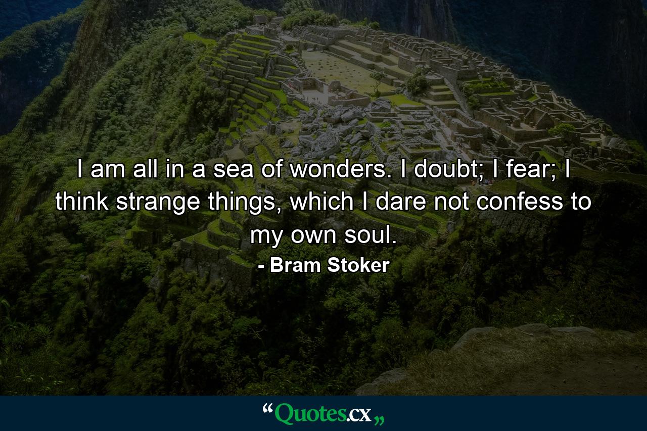 I am all in a sea of wonders. I doubt; I fear; I think strange things, which I dare not confess to my own soul. - Quote by Bram Stoker