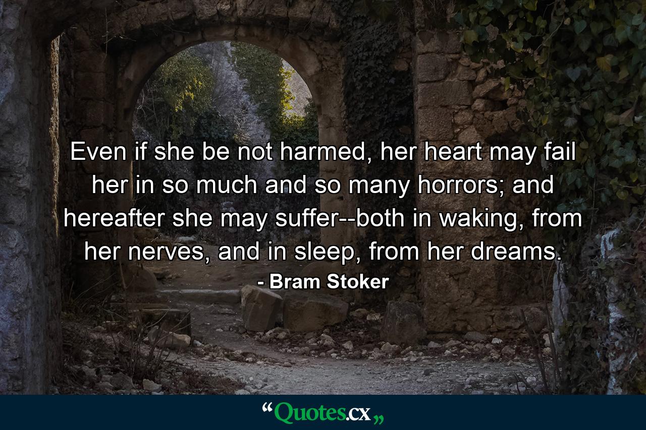 Even if she be not harmed, her heart may fail her in so much and so many horrors; and hereafter she may suffer--both in waking, from her nerves, and in sleep, from her dreams. - Quote by Bram Stoker