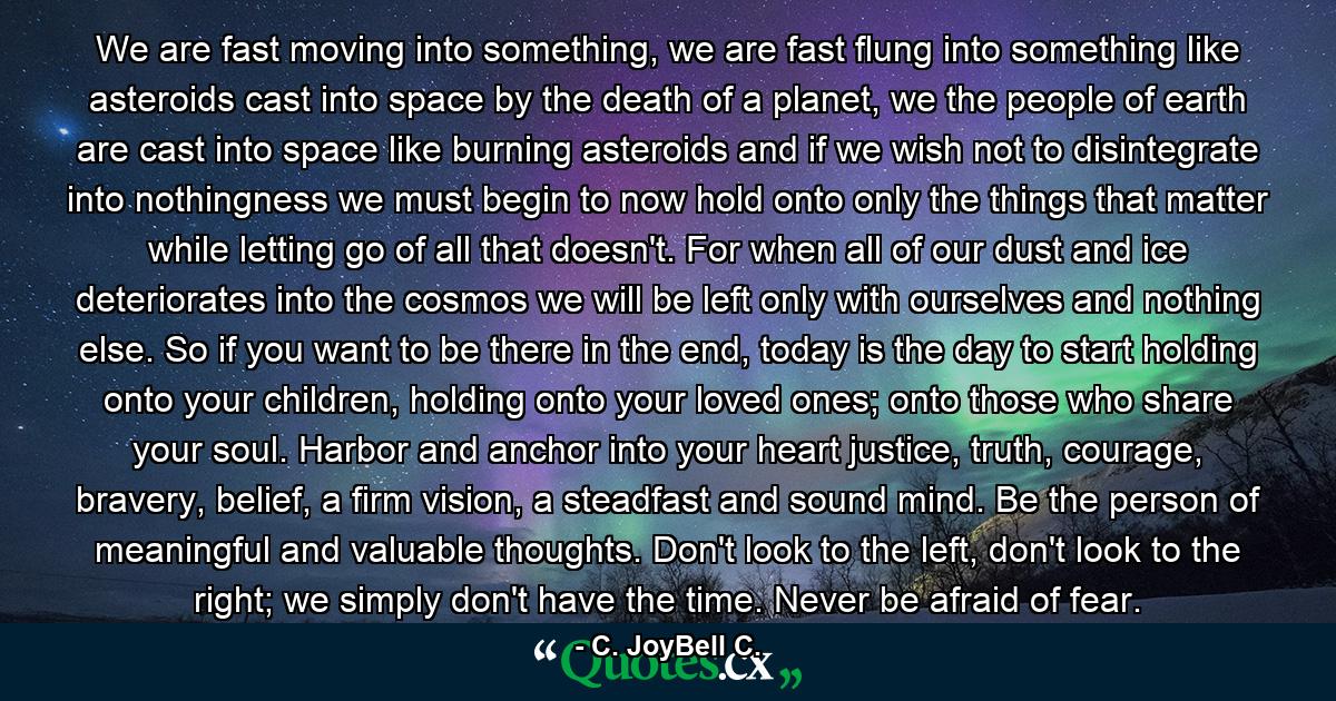 We are fast moving into something, we are fast flung into something like asteroids cast into space by the death of a planet, we the people of earth are cast into space like burning asteroids and if we wish not to disintegrate into nothingness we must begin to now hold onto only the things that matter while letting go of all that doesn't. For when all of our dust and ice deteriorates into the cosmos we will be left only with ourselves and nothing else. So if you want to be there in the end, today is the day to start holding onto your children, holding onto your loved ones; onto those who share your soul. Harbor and anchor into your heart justice, truth, courage, bravery, belief, a firm vision, a steadfast and sound mind. Be the person of meaningful and valuable thoughts. Don't look to the left, don't look to the right; we simply don't have the time. Never be afraid of fear. - Quote by C. JoyBell C.