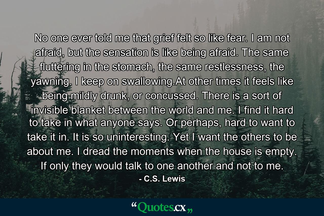 No one ever told me that grief felt so like fear. I am not afraid, but the sensation is like being afraid. The same fluttering in the stomach, the same restlessness, the yawning. I keep on swallowing.At other times it feels like being mildly drunk, or concussed. There is a sort of invisible blanket between the world and me. I find it hard to take in what anyone says. Or perhaps, hard to want to take it in. It is so uninteresting. Yet I want the others to be about me. I dread the moments when the house is empty. If only they would talk to one another and not to me. - Quote by C.S. Lewis