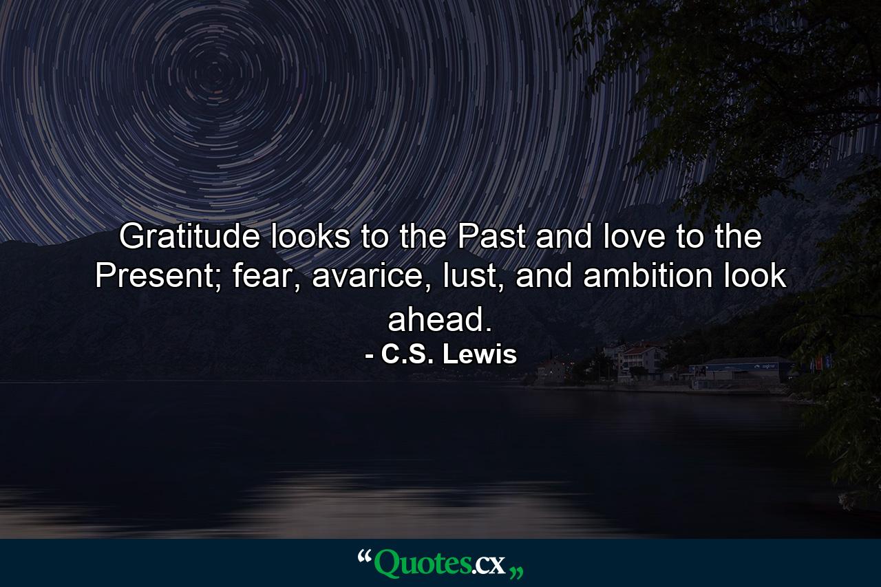 Gratitude looks to the Past and love to the Present; fear, avarice, lust, and ambition look ahead. - Quote by C.S. Lewis