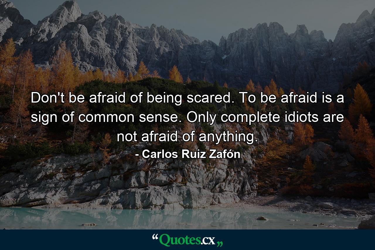 Don't be afraid of being scared. To be afraid is a sign of common sense. Only complete idiots are not afraid of anything. - Quote by Carlos Ruiz Zafón