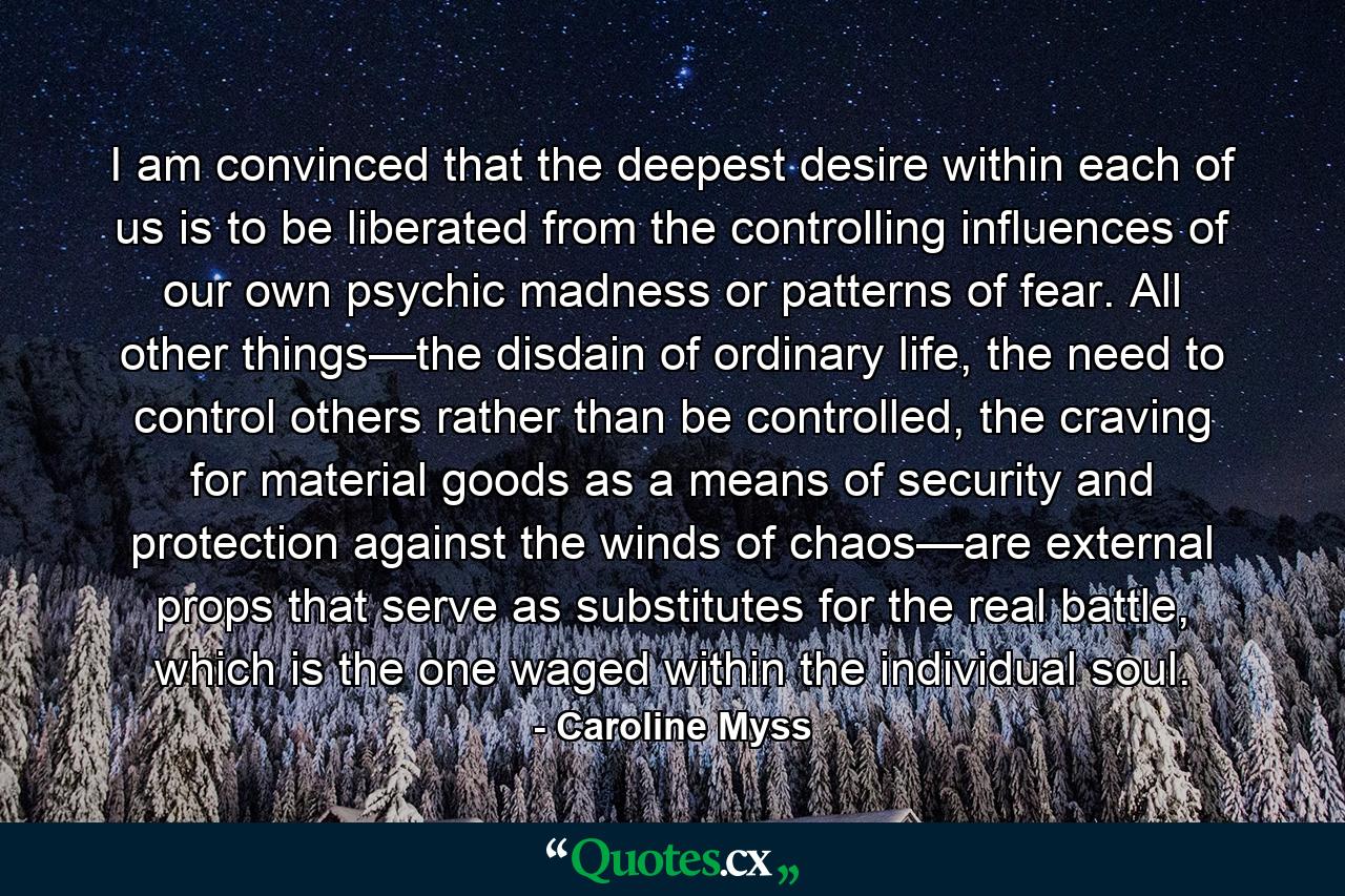 I am convinced that the deepest desire within each of us is to be liberated from the controlling influences of our own psychic madness or patterns of fear. All other things—the disdain of ordinary life, the need to control others rather than be controlled, the craving for material goods as a means of security and protection against the winds of chaos—are external props that serve as substitutes for the real battle, which is the one waged within the individual soul. - Quote by Caroline Myss