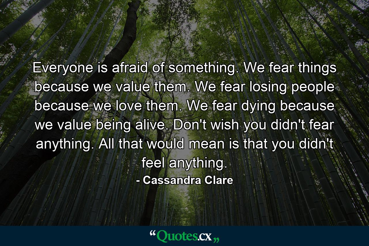 Everyone is afraid of something. We fear things because we value them. We fear losing people because we love them. We fear dying because we value being alive. Don't wish you didn't fear anything. All that would mean is that you didn't feel anything. - Quote by Cassandra Clare