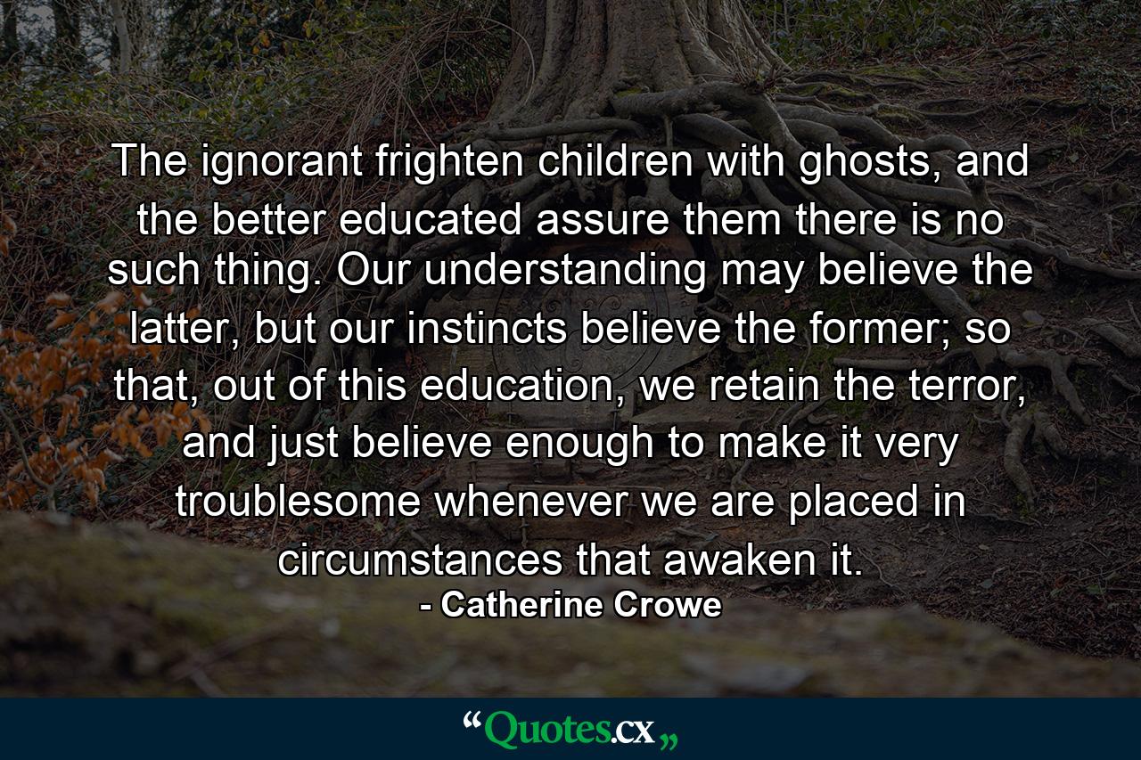 The ignorant frighten children with ghosts, and the better educated assure them there is no such thing. Our understanding may believe the latter, but our instincts believe the former; so that, out of this education, we retain the terror, and just believe enough to make it very troublesome whenever we are placed in circumstances that awaken it. - Quote by Catherine Crowe