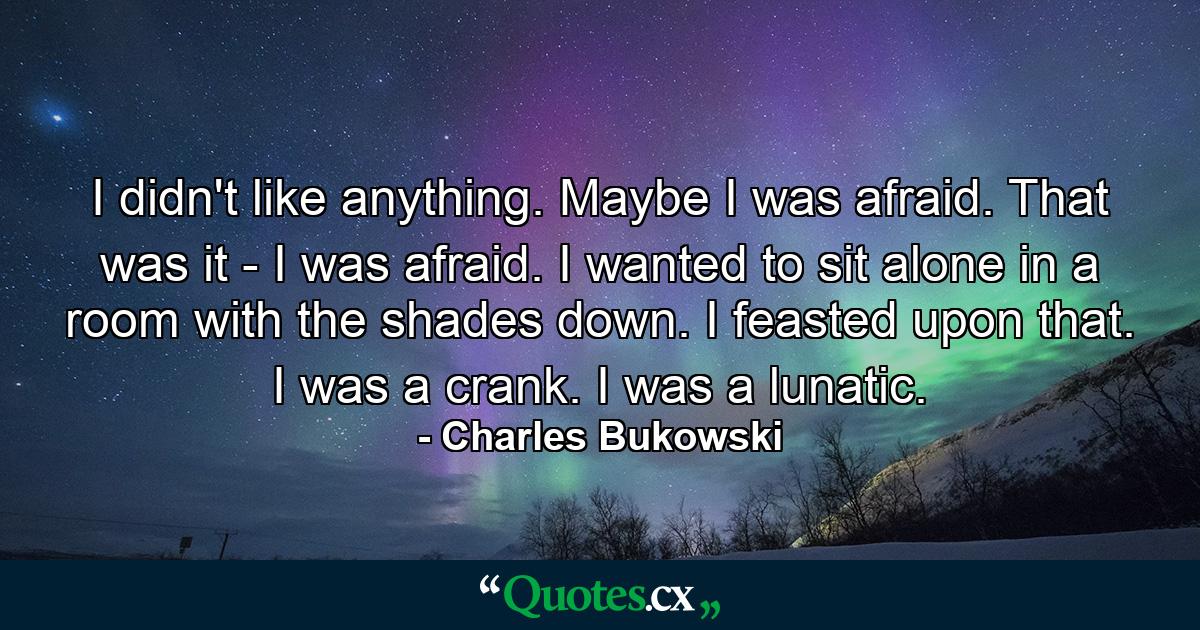 I didn't like anything. Maybe I was afraid. That was it - I was afraid. I wanted to sit alone in a room with the shades down. I feasted upon that. I was a crank. I was a lunatic. - Quote by Charles Bukowski