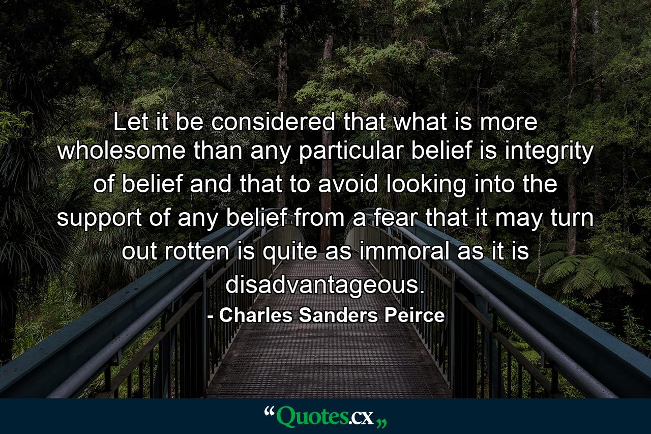 Let it be considered that what is more wholesome than any particular belief is integrity of belief and that to avoid looking into the support of any belief from a fear that it may turn out rotten is quite as immoral as it is disadvantageous. - Quote by Charles Sanders Peirce