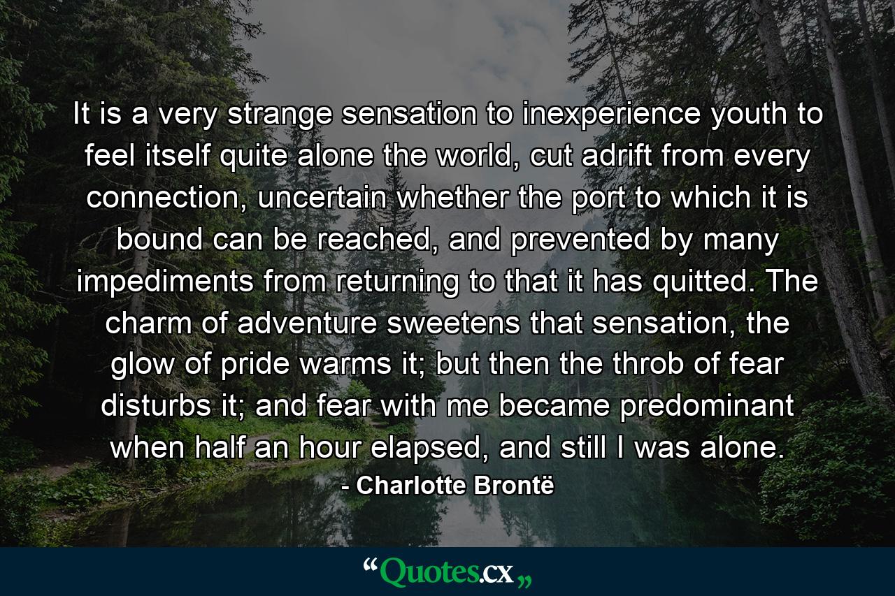 It is a very strange sensation to inexperience youth to feel itself quite alone the world, cut adrift from every connection, uncertain whether the port to which it is bound can be reached, and prevented by many impediments from returning to that it has quitted. The charm of adventure sweetens that sensation, the glow of pride warms it; but then the throb of fear disturbs it; and fear with me became predominant when half an hour elapsed, and still I was alone. - Quote by Charlotte Brontë