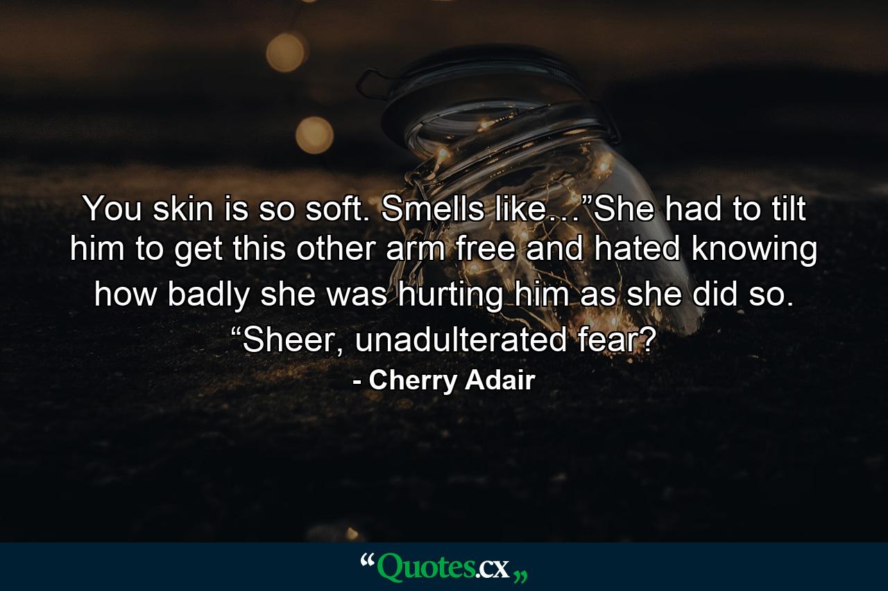 You skin is so soft. Smells like…”She had to tilt him to get this other arm free and hated knowing how badly she was hurting him as she did so. “Sheer, unadulterated fear? - Quote by Cherry Adair