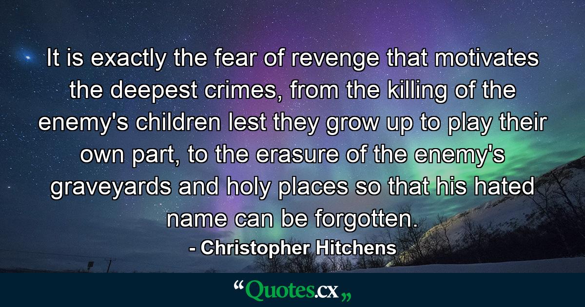 It is exactly the fear of revenge that motivates the deepest crimes, from the killing of the enemy's children lest they grow up to play their own part, to the erasure of the enemy's graveyards and holy places so that his hated name can be forgotten. - Quote by Christopher Hitchens