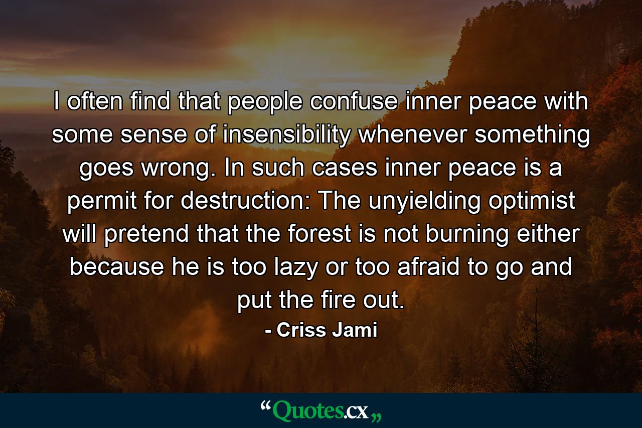 I often find that people confuse inner peace with some sense of insensibility whenever something goes wrong. In such cases inner peace is a permit for destruction: The unyielding optimist will pretend that the forest is not burning either because he is too lazy or too afraid to go and put the fire out. - Quote by Criss Jami