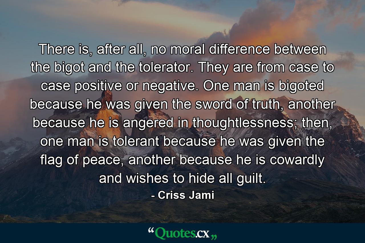 There is, after all, no moral difference between the bigot and the tolerator. They are from case to case positive or negative. One man is bigoted because he was given the sword of truth, another because he is angered in thoughtlessness; then, one man is tolerant because he was given the flag of peace, another because he is cowardly and wishes to hide all guilt. - Quote by Criss Jami