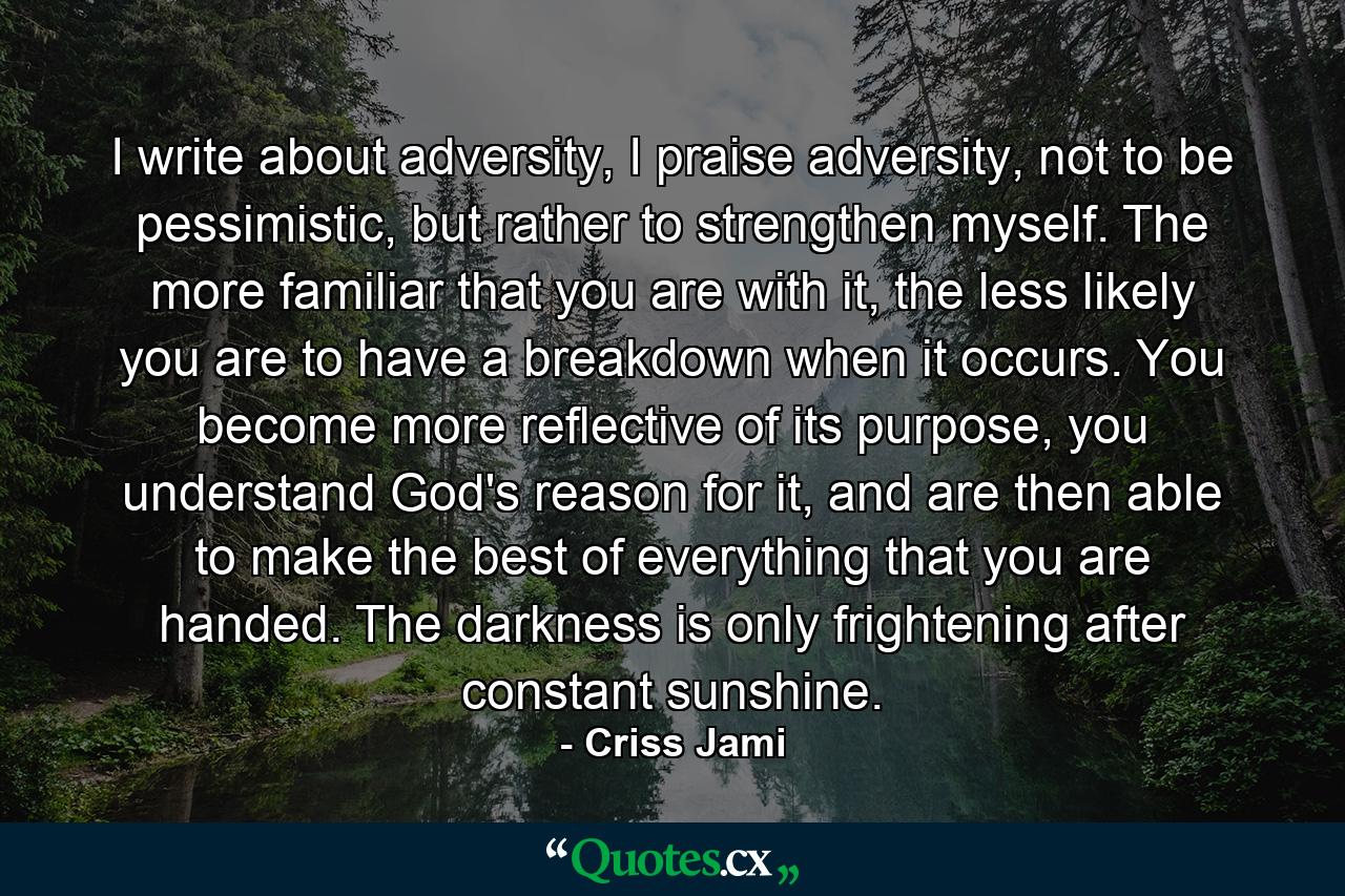 I write about adversity, I praise adversity, not to be pessimistic, but rather to strengthen myself. The more familiar that you are with it, the less likely you are to have a breakdown when it occurs. You become more reflective of its purpose, you understand God's reason for it, and are then able to make the best of everything that you are handed. The darkness is only frightening after constant sunshine. - Quote by Criss Jami