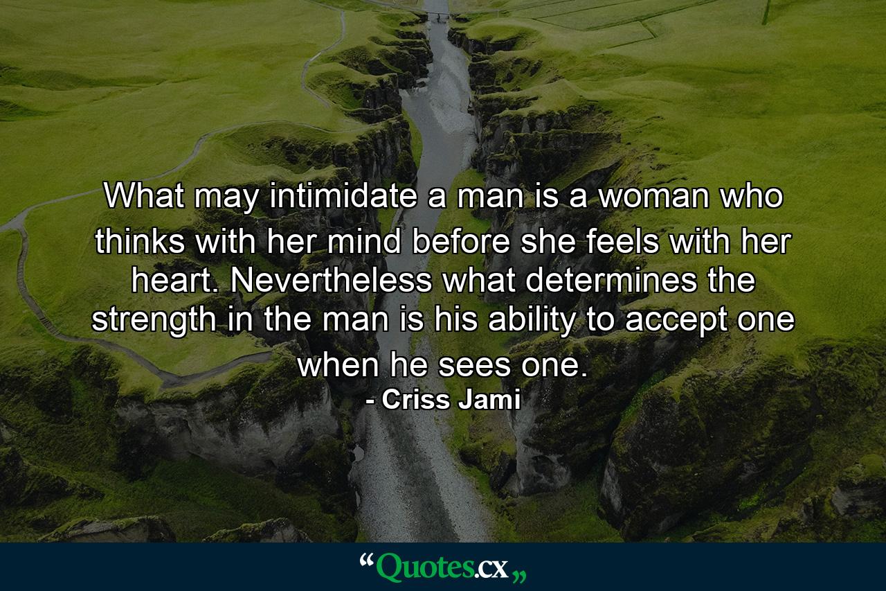 What may intimidate a man is a woman who thinks with her mind before she feels with her heart. Nevertheless what determines the strength in the man is his ability to accept one when he sees one. - Quote by Criss Jami