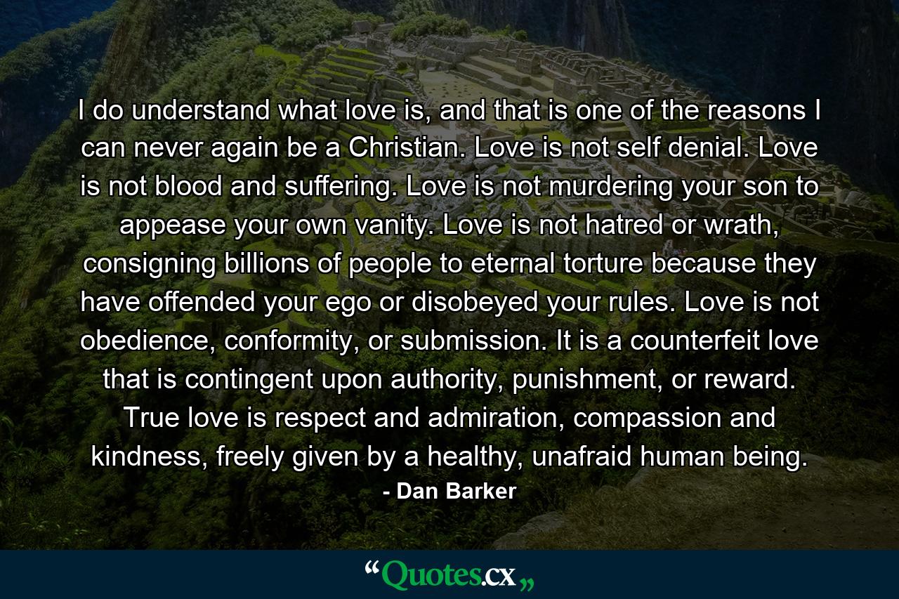 I do understand what love is, and that is one of the reasons I can never again be a Christian. Love is not self denial. Love is not blood and suffering. Love is not murdering your son to appease your own vanity. Love is not hatred or wrath, consigning billions of people to eternal torture because they have offended your ego or disobeyed your rules. Love is not obedience, conformity, or submission. It is a counterfeit love that is contingent upon authority, punishment, or reward. True love is respect and admiration, compassion and kindness, freely given by a healthy, unafraid human being. - Quote by Dan Barker