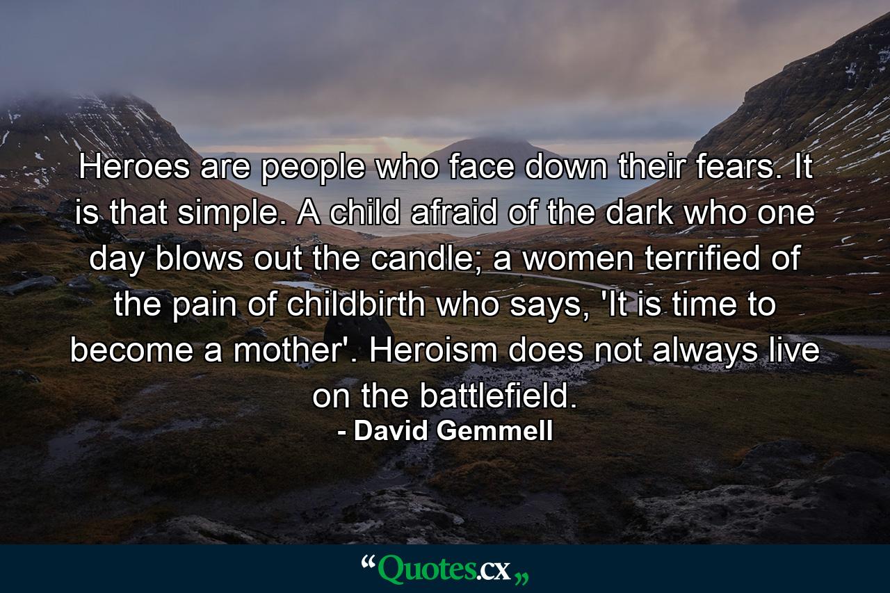 Heroes are people who face down their fears. It is that simple. A child afraid of the dark who one day blows out the candle; a women terrified of the pain of childbirth who says, 'It is time to become a mother'. Heroism does not always live on the battlefield. - Quote by David Gemmell