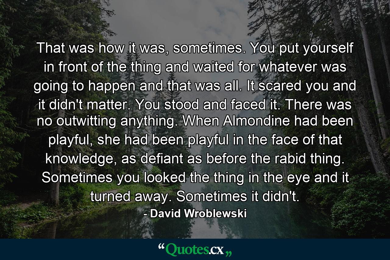 That was how it was, sometimes. You put yourself in front of the thing and waited for whatever was going to happen and that was all. It scared you and it didn't matter. You stood and faced it. There was no outwitting anything. When Almondine had been playful, she had been playful in the face of that knowledge, as defiant as before the rabid thing. Sometimes you looked the thing in the eye and it turned away. Sometimes it didn't. - Quote by David Wroblewski