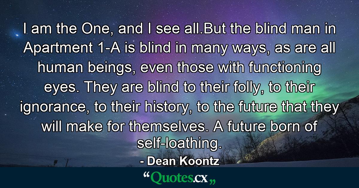 I am the One, and I see all.But the blind man in Apartment 1-A is blind in many ways, as are all human beings, even those with functioning eyes. They are blind to their folly, to their ignorance, to their history, to the future that they will make for themselves. A future born of self-loathing. - Quote by Dean Koontz