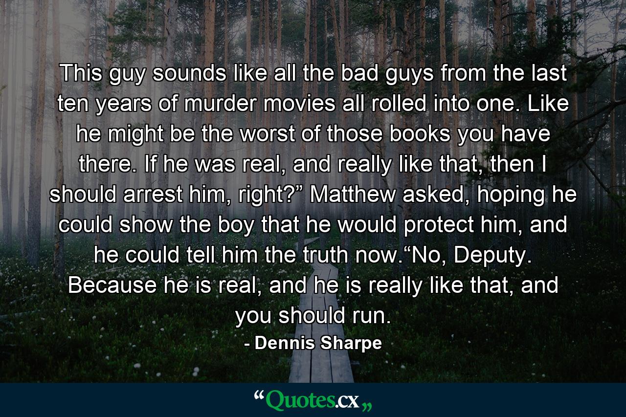 This guy sounds like all the bad guys from the last ten years of murder movies all rolled into one. Like he might be the worst of those books you have there. If he was real, and really like that, then I should arrest him, right?” Matthew asked, hoping he could show the boy that he would protect him, and he could tell him the truth now.“No, Deputy. Because he is real, and he is really like that, and you should run. - Quote by Dennis Sharpe