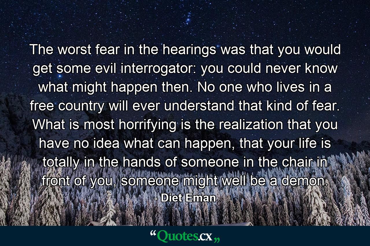 The worst fear in the hearings was that you would get some evil interrogator: you could never know what might happen then. No one who lives in a free country will ever understand that kind of fear. What is most horrifying is the realization that you have no idea what can happen, that your life is totally in the hands of someone in the chair in front of you, someone might well be a demon. - Quote by Diet Eman