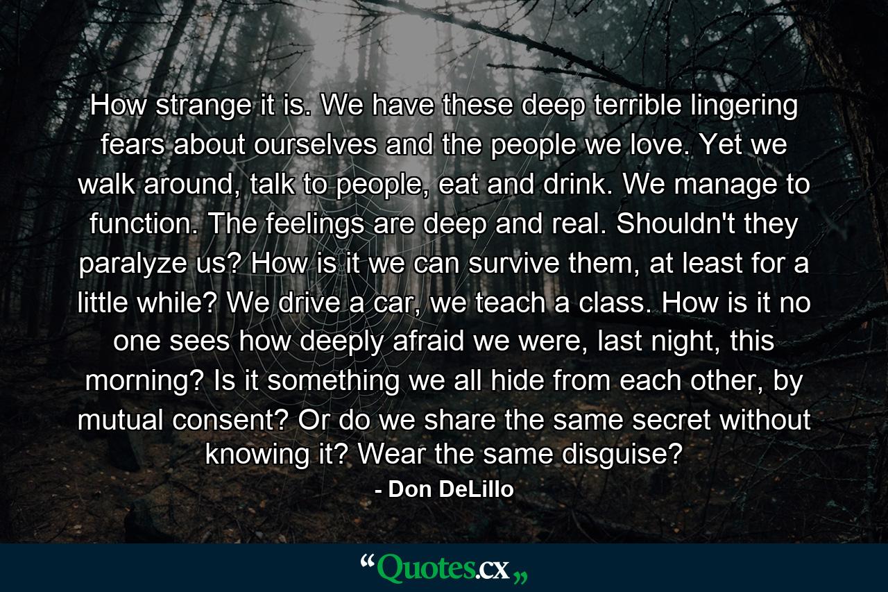 How strange it is. We have these deep terrible lingering fears about ourselves and the people we love. Yet we walk around, talk to people, eat and drink. We manage to function. The feelings are deep and real. Shouldn't they paralyze us? How is it we can survive them, at least for a little while? We drive a car, we teach a class. How is it no one sees how deeply afraid we were, last night, this morning? Is it something we all hide from each other, by mutual consent? Or do we share the same secret without knowing it? Wear the same disguise? - Quote by Don DeLillo