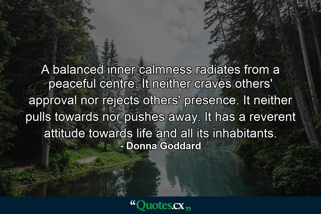 A balanced inner calmness radiates from a peaceful centre. It neither craves others' approval nor rejects others' presence. It neither pulls towards nor pushes away. It has a reverent attitude towards life and all its inhabitants. - Quote by Donna Goddard