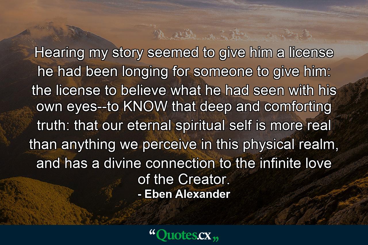 Hearing my story seemed to give him a license he had been longing for someone to give him: the license to believe what he had seen with his own eyes--to KNOW that deep and comforting truth: that our eternal spiritual self is more real than anything we perceive in this physical realm, and has a divine connection to the infinite love of the Creator. - Quote by Eben Alexander