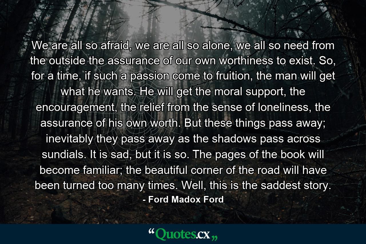 We are all so afraid, we are all so alone, we all so need from the outside the assurance of our own worthiness to exist. So, for a time, if such a passion come to fruition, the man will get what he wants. He will get the moral support, the encouragement, the relief from the sense of loneliness, the assurance of his own worth. But these things pass away; inevitably they pass away as the shadows pass across sundials. It is sad, but it is so. The pages of the book will become familiar; the beautiful corner of the road will have been turned too many times. Well, this is the saddest story. - Quote by Ford Madox Ford