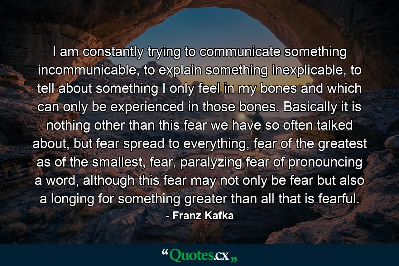 I am constantly trying to communicate something incommunicable, to explain something inexplicable, to tell about something I only feel in my bones and which can only be experienced in those bones. Basically it is nothing other than this fear we have so often talked about, but fear spread to everything, fear of the greatest as of the smallest, fear, paralyzing fear of pronouncing a word, although this fear may not only be fear but also a longing for something greater than all that is fearful. - Quote by Franz Kafka