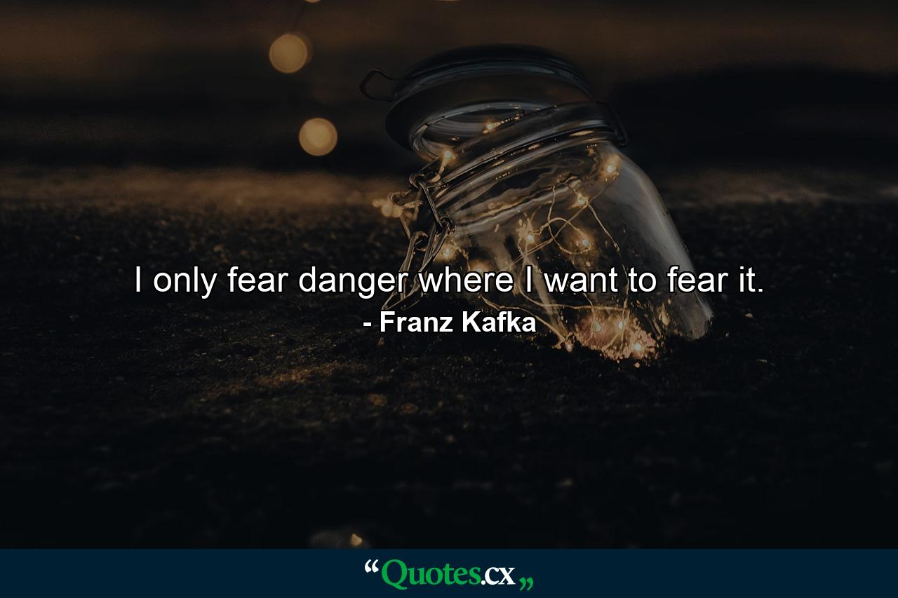 I only fear danger where I want to fear it. - Quote by Franz Kafka