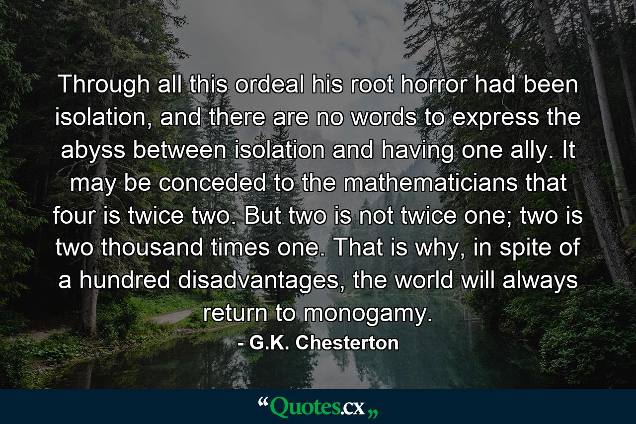 Through all this ordeal his root horror had been isolation, and there are no words to express the abyss between isolation and having one ally. It may be conceded to the mathematicians that four is twice two. But two is not twice one; two is two thousand times one. That is why, in spite of a hundred disadvantages, the world will always return to monogamy. - Quote by G.K. Chesterton