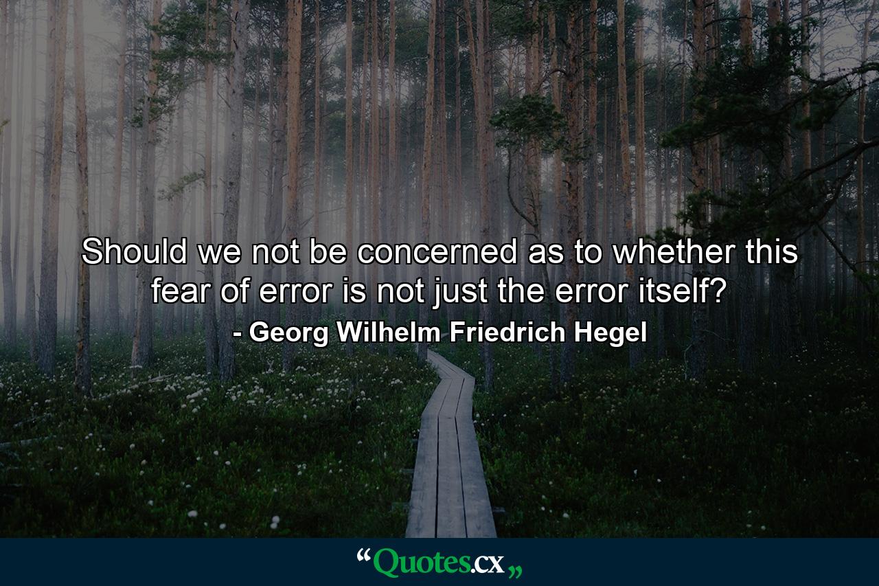 Should we not be concerned as to whether this fear of error is not just the error itself? - Quote by Georg Wilhelm Friedrich Hegel