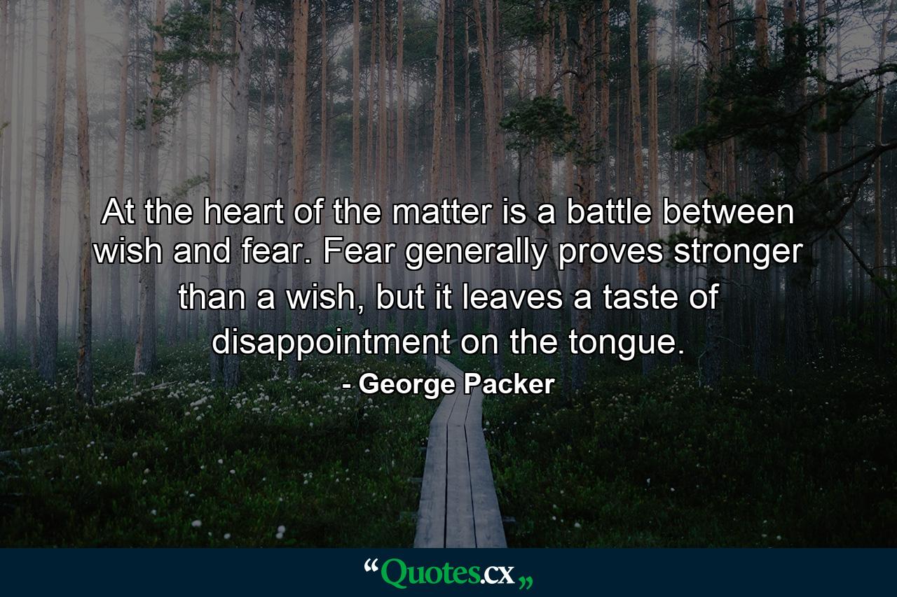 At the heart of the matter is a battle between wish and fear. Fear generally proves stronger than a wish, but it leaves a taste of disappointment on the tongue. - Quote by George Packer