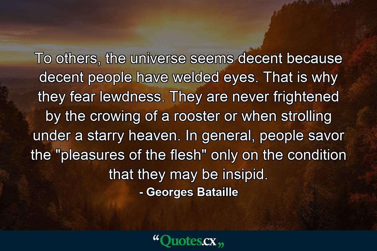 To others, the universe seems decent because decent people have welded eyes. That is why they fear lewdness. They are never frightened by the crowing of a rooster or when strolling under a starry heaven. In general, people savor the 