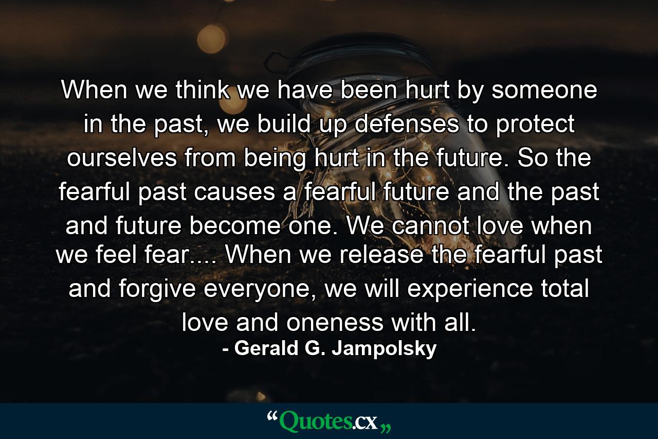 When we think we have been hurt by someone in the past, we build up defenses to protect ourselves from being hurt in the future. So the fearful past causes a fearful future and the past and future become one. We cannot love when we feel fear.... When we release the fearful past and forgive everyone, we will experience total love and oneness with all. - Quote by Gerald G. Jampolsky