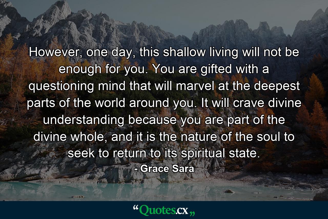 However, one day, this shallow living will not be enough for you. You are gifted with a questioning mind that will marvel at the deepest parts of the world around you. It will crave divine understanding because you are part of the divine whole, and it is the nature of the soul to seek to return to its spiritual state. - Quote by Grace Sara