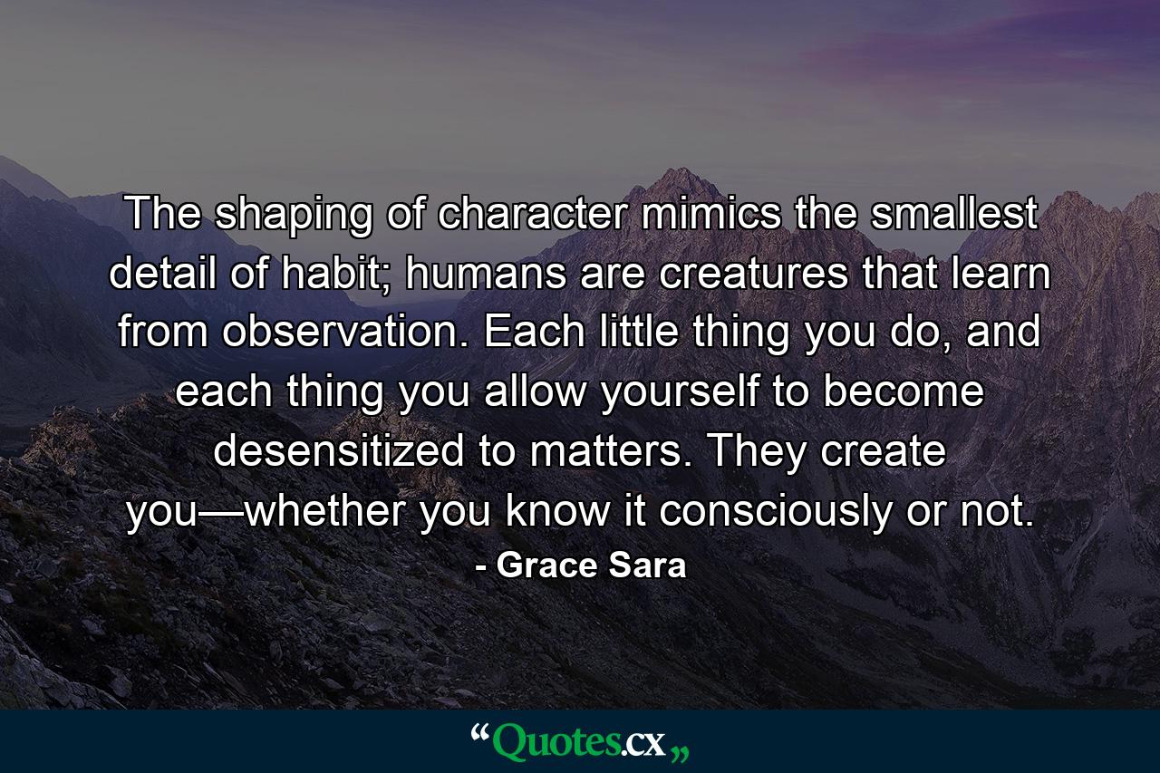 The shaping of character mimics the smallest detail of habit; humans are creatures that learn from observation. Each little thing you do, and each thing you allow yourself to become desensitized to matters. They create you—whether you know it consciously or not. - Quote by Grace Sara