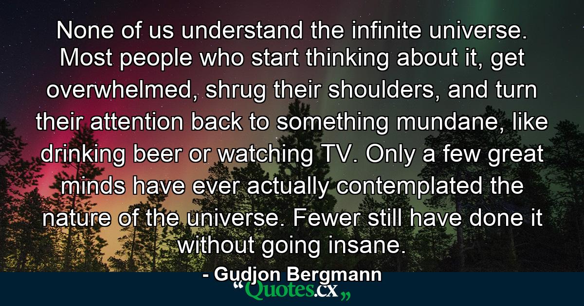 None of us understand the infinite universe. Most people who start thinking about it, get overwhelmed, shrug their shoulders, and turn their attention back to something mundane, like drinking beer or watching TV. Only a few great minds have ever actually contemplated the nature of the universe. Fewer still have done it without going insane. - Quote by Gudjon Bergmann