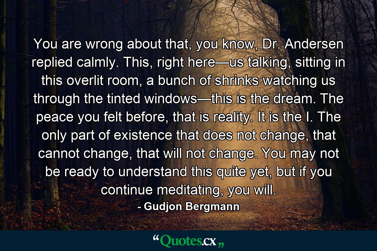 You are wrong about that, you know, Dr. Andersen replied calmly. This, right here—us talking, sitting in this overlit room, a bunch of shrinks watching us through the tinted windows—this is the dream. The peace you felt before, that is reality. It is the I. The only part of existence that does not change, that cannot change, that will not change. You may not be ready to understand this quite yet, but if you continue meditating, you will. - Quote by Gudjon Bergmann