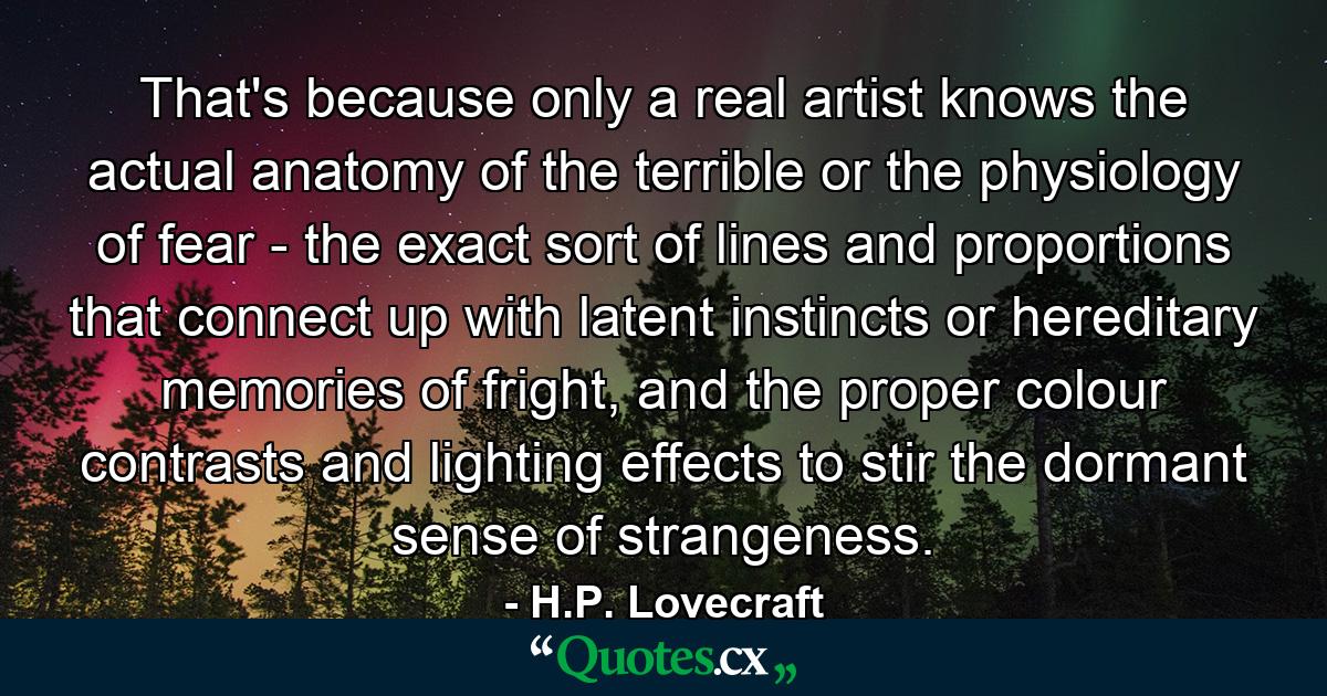 That's because only a real artist knows the actual anatomy of the terrible or the physiology of fear - the exact sort of lines and proportions that connect up with latent instincts or hereditary memories of fright, and the proper colour contrasts and lighting effects to stir the dormant sense of strangeness. - Quote by H.P. Lovecraft