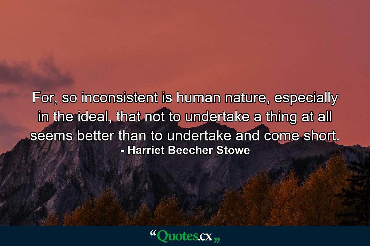 For, so inconsistent is human nature, especially in the ideal, that not to undertake a thing at all seems better than to undertake and come short. - Quote by Harriet Beecher Stowe