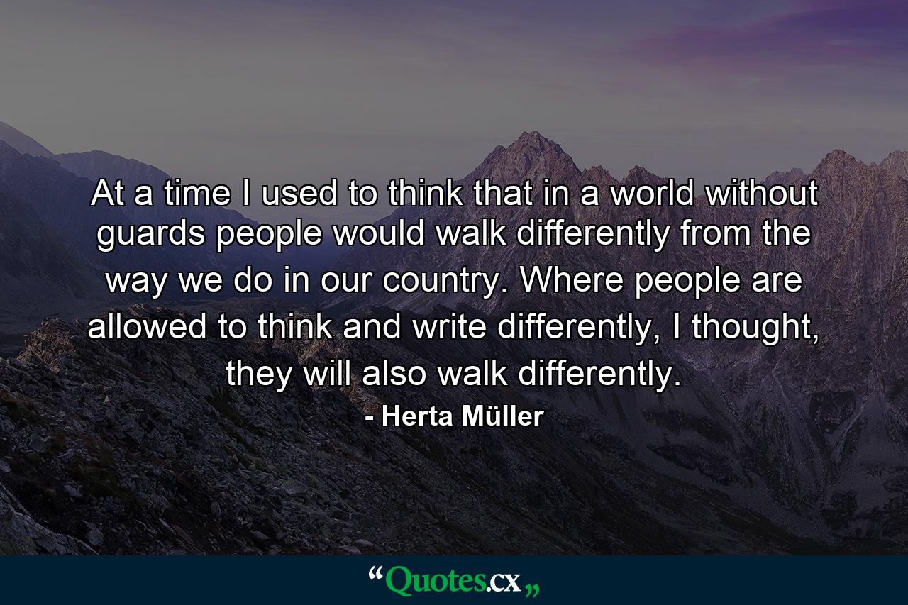 At a time I used to think that in a world without guards people would walk differently from the way we do in our country. Where people are allowed to think and write differently, I thought, they will also walk differently. - Quote by Herta Müller