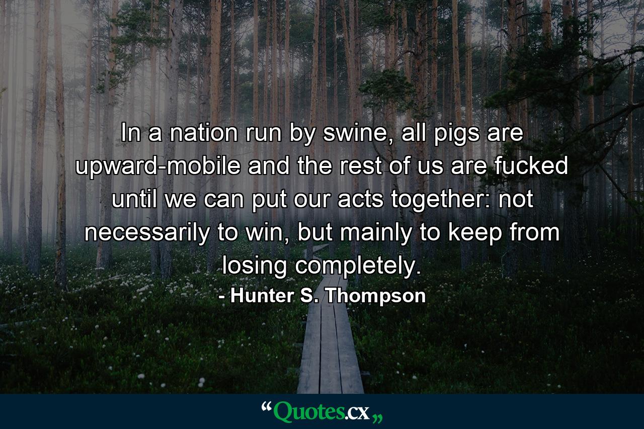 In a nation run by swine, all pigs are upward-mobile and the rest of us are fucked until we can put our acts together: not necessarily to win, but mainly to keep from losing completely. - Quote by Hunter S. Thompson