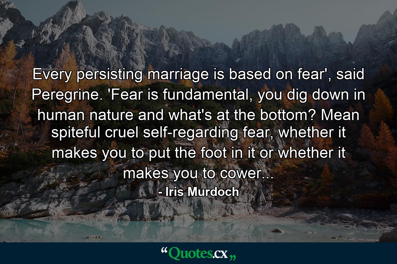 Every persisting marriage is based on fear', said Peregrine. 'Fear is fundamental, you dig down in human nature and what's at the bottom? Mean spiteful cruel self-regarding fear, whether it makes you to put the foot in it or whether it makes you to cower... - Quote by Iris Murdoch