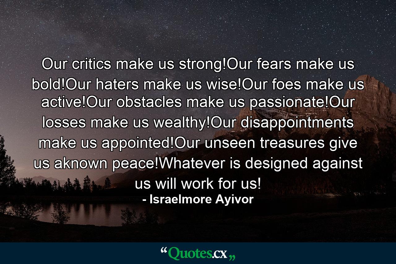 Our critics make us strong!Our fears make us bold!Our haters make us wise!Our foes make us active!Our obstacles make us passionate!Our losses make us wealthy!Our disappointments make us appointed!Our unseen treasures give us aknown peace!Whatever is designed against us will work for us! - Quote by Israelmore Ayivor